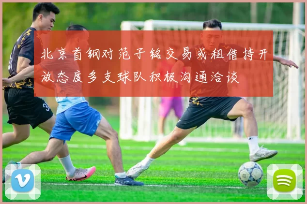 北京首钢对范子铭交易或租借持开放态度多支球队积极沟通洽谈