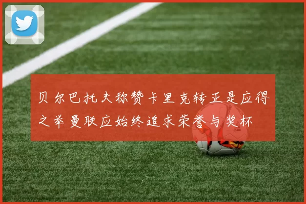 贝尔巴托夫称赞卡里克转正是应得之举曼联应始终追求荣誉与奖杯