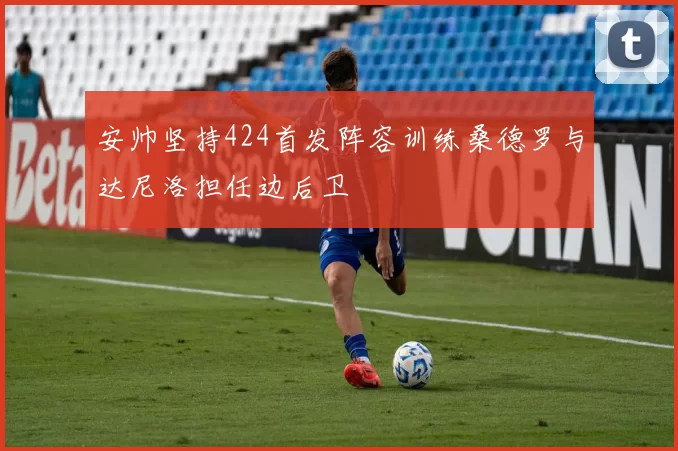 安帅坚持424首发阵容训练桑德罗与达尼洛担任边后卫