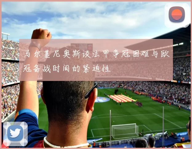 马尔基尼奥斯谈法甲争冠困难与欧冠备战时间的紧迫性