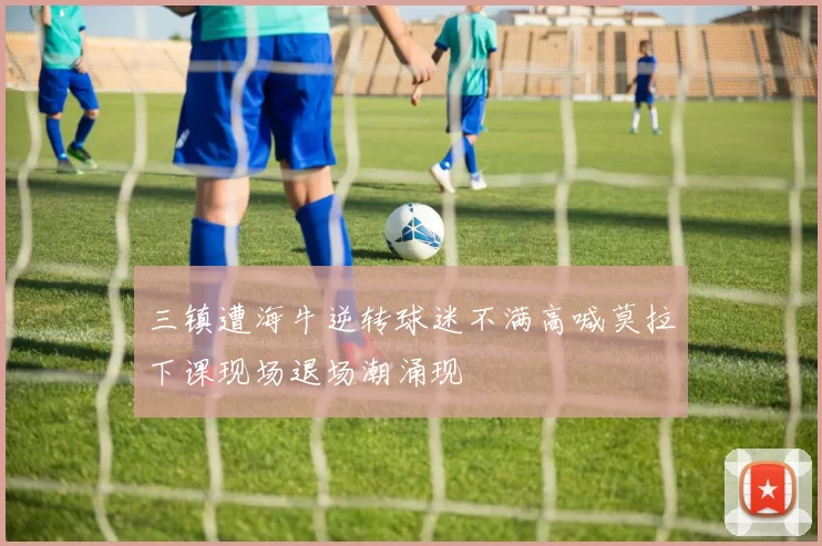三镇遭海牛逆转球迷不满高喊莫拉下课现场退场潮涌现