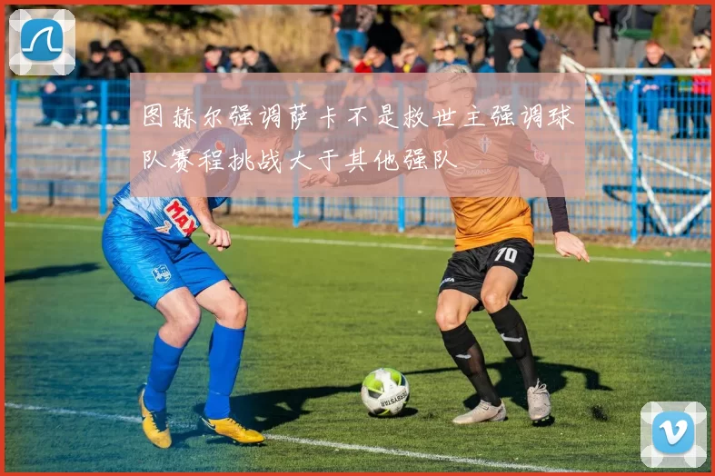 图赫尔强调萨卡不是救世主强调球队赛程挑战大于其他强队