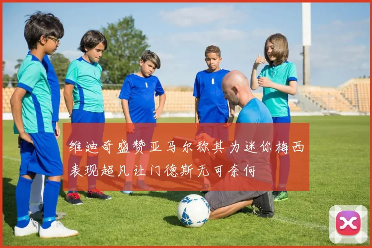 维迪奇盛赞亚马尔称其为迷你梅西表现超凡让门德斯无可奈何