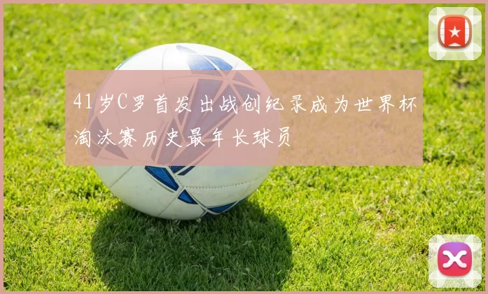 41岁C罗首发出战创纪录成为世界杯淘汰赛历史最年长球员