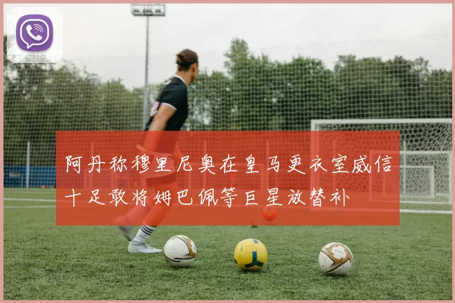 阿丹称穆里尼奥在皇马更衣室威信十足敢将姆巴佩等巨星放替补