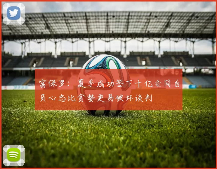 富保罗：夏季成功签下十亿合同自负心态比贪婪更易破坏谈判