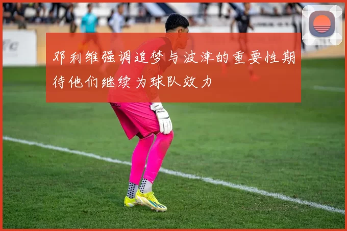 邓利维强调追梦与波津的重要性期待他们继续为球队效力