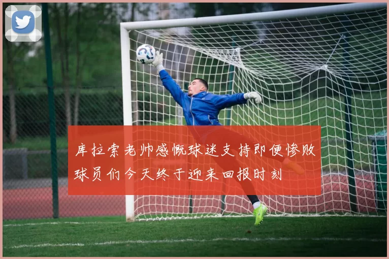 库拉索老帅感慨球迷支持即便惨败球员们今天终于迎来回报时刻