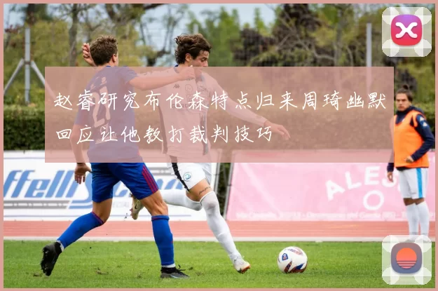 赵睿研究布伦森特点归来周琦幽默回应让他教打裁判技巧