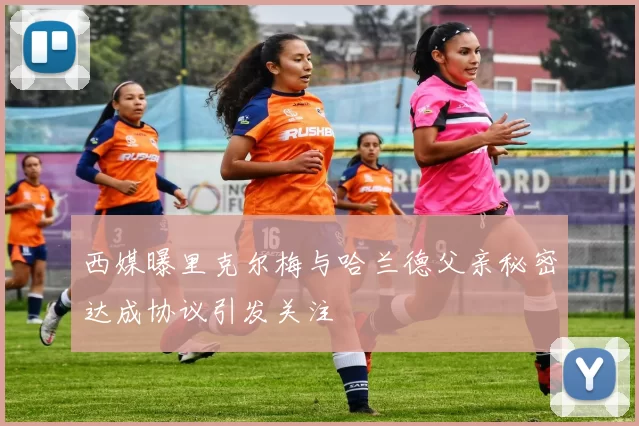 西媒曝里克尔梅与哈兰德父亲秘密达成协议引发关注