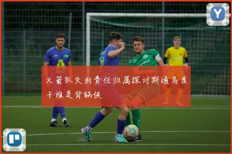 火箭队失利责任归属探讨斯通乌度卡谁是背锅侠