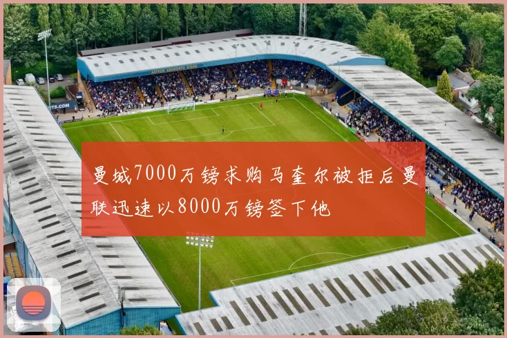 曼城7000万镑求购马奎尔被拒后曼联迅速以8000万镑签下他