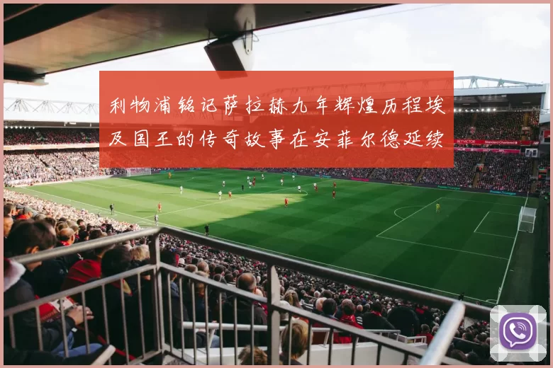 利物浦铭记萨拉赫九年辉煌历程埃及国王的传奇故事在安菲尔德延续