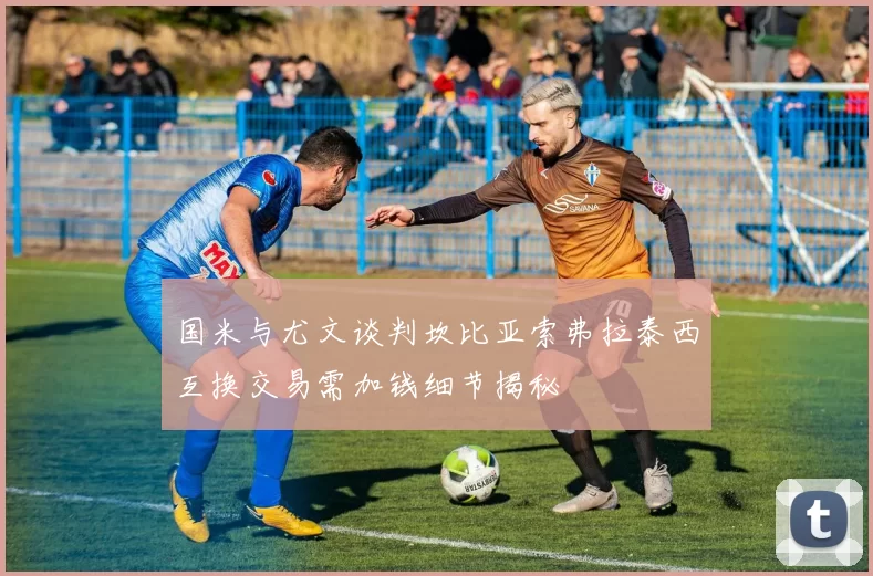 国米与尤文谈判坎比亚索弗拉泰西互换交易需加钱细节揭秘