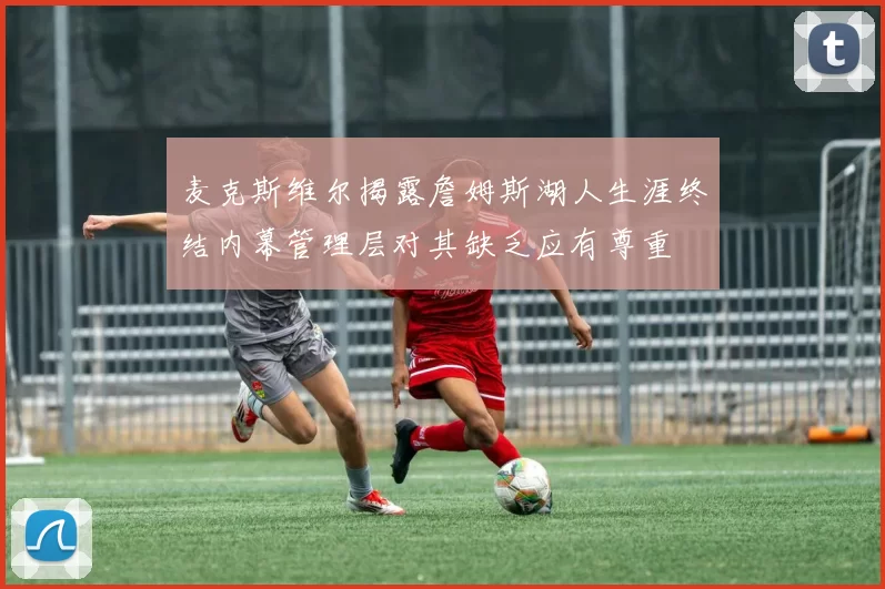 麦克斯维尔揭露詹姆斯湖人生涯终结内幕管理层对其缺乏应有尊重