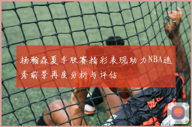 杨瀚森夏季联赛精彩表现助力NBA选秀前景再度分析与评估