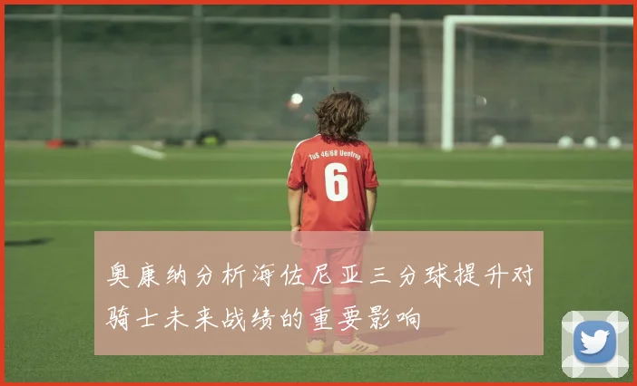 奥康纳分析海佐尼亚三分球提升对骑士未来战绩的重要影响